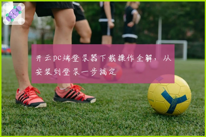 开云pc端登录器下载操作全解，从安装到登录一步搞定