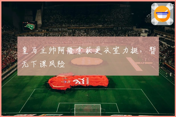 皇马主帅阿隆索获更衣室力挺，暂无下课风险