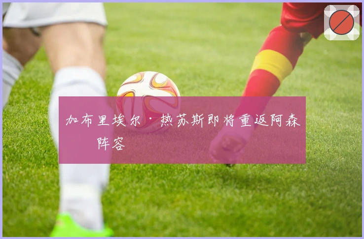 加布里埃尔·热苏斯即将重返阿森纳阵容