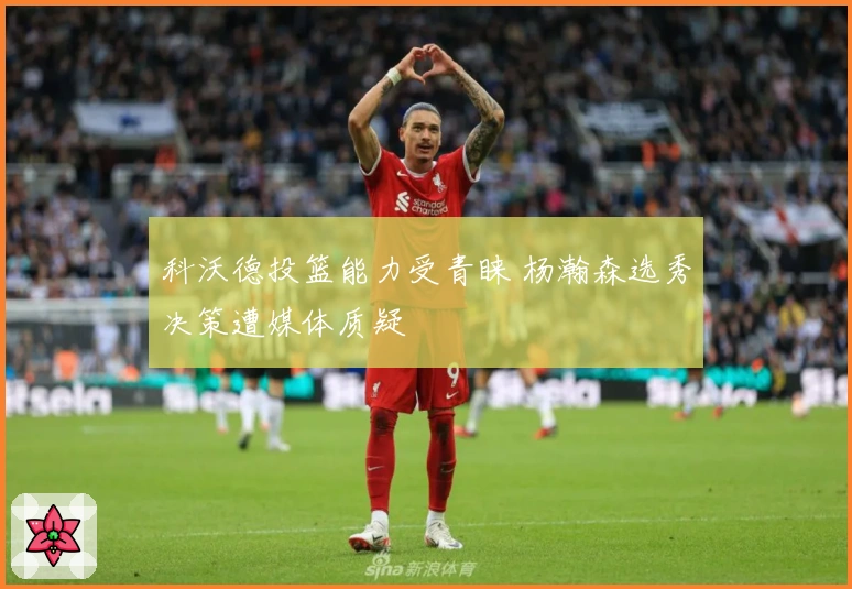 科沃德投篮能力受青睐 杨瀚森选秀决策遭媒体质疑