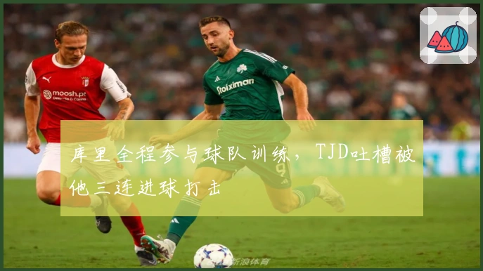库里全程参与球队训练，TJD吐槽被他三连进球打击