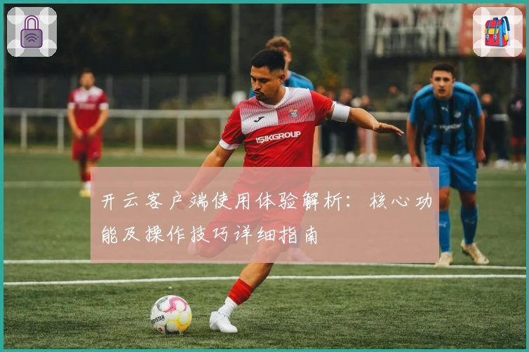 开云客户端使用体验解析：核心功能及操作技巧详细指南