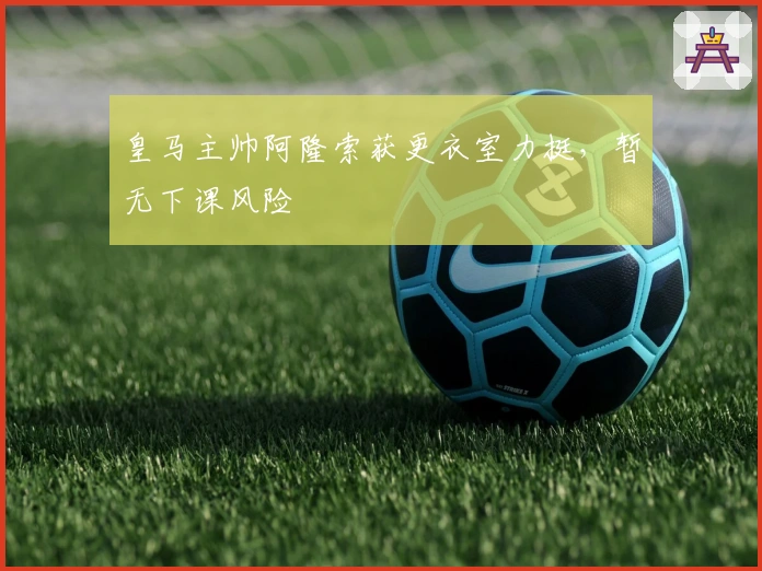 皇马主帅阿隆索获更衣室力挺，暂无下课风险