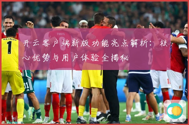 开云客户端新版功能亮点解析：核心优势与用户体验全揭秘