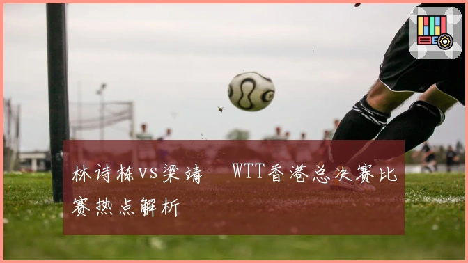 林诗栋vs梁靖崑 WTT香港总决赛比赛热点解析
