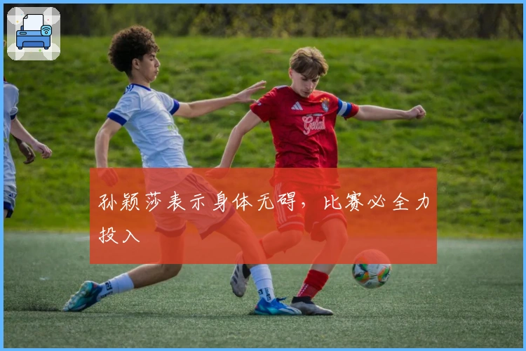 孙颖莎表示身体无碍，比赛必全力投入