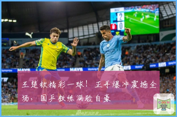 王楚钦精彩一球！正手爆冲震撼全场，国乒教练满脸自豪