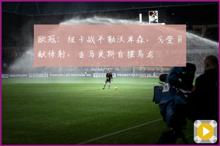 欧冠：纽卡战平勒沃库森，戈登贡献传射，吉马良斯自摆乌龙