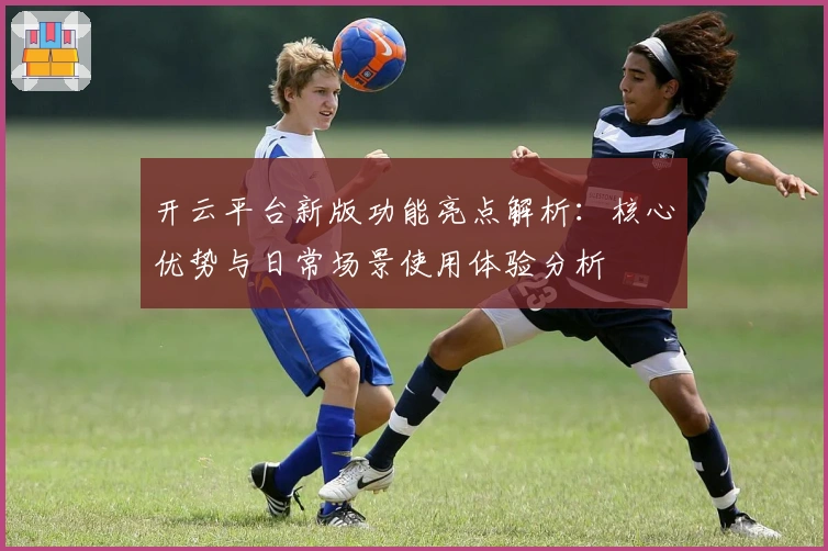 开云平台新版功能亮点解析：核心优势与日常场景使用体验分析