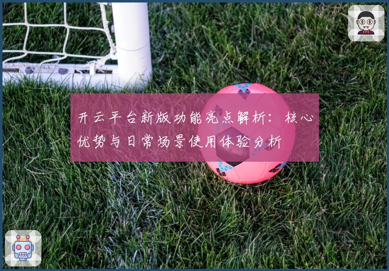 开云平台新版功能亮点解析:核心优势与日常场景使用体验分析