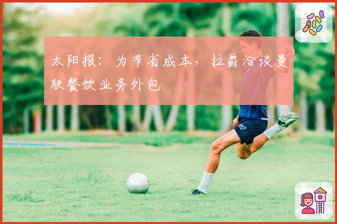 太阳报：为节省成本，拉爵洽谈曼联餐饮业务外包