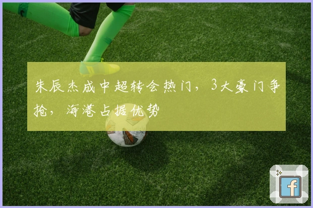 朱辰杰成中超转会热门，3大豪门争抢，海港占据优势