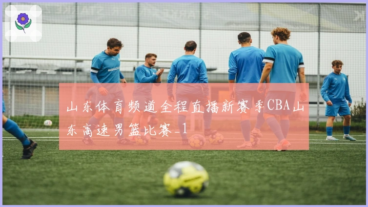 山东体育频道全程直播新赛季CBA山东高速男篮比赛_1