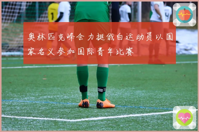 奥林匹克峰会力挺俄白运动员以国家名义参加国际青年比赛