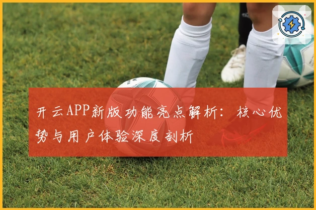开云APP新版功能亮点解析：核心优势与用户体验深度剖析